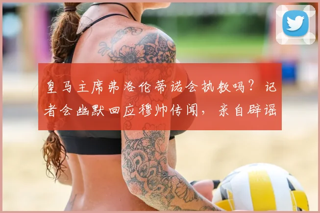 皇马主席弗洛伦蒂诺会执教吗?记者会幽默回应穆帅传闻,亲自辟谣
