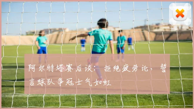 阿尔特塔赛后谈:拒绝疲劳论,誓言球队争冠士气如虹