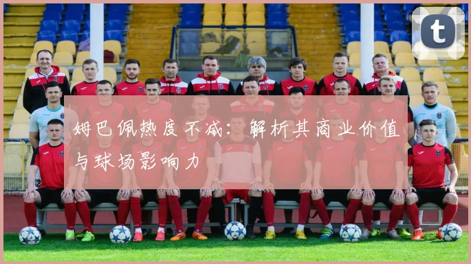 姆巴佩热度不减:解析其商业价值与球场影响力