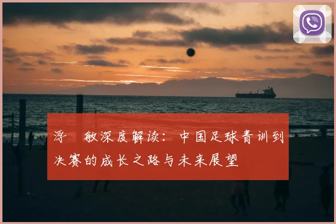 浮嶋敏深度解读:中国足球青训到决赛的成长之路与未来展望