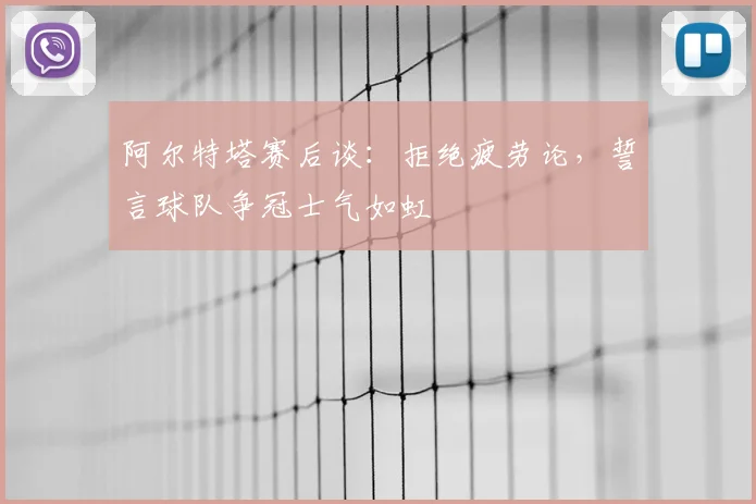 阿尔特塔赛后谈:拒绝疲劳论,誓言球队争冠士气如虹