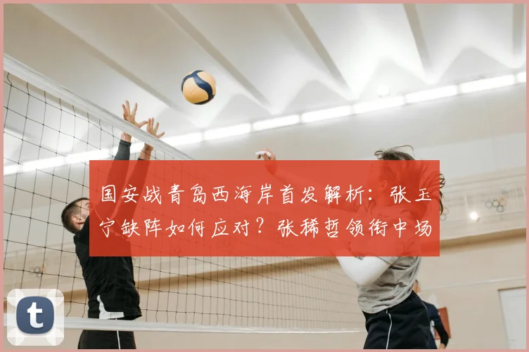 国安战青岛西海岸首发解析:张玉宁缺阵如何应对?张稀哲领衔中场对决外援群